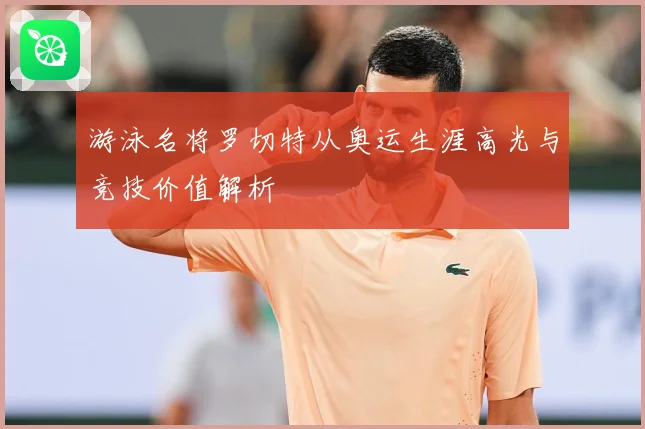 游泳名将罗切特从奥运生涯高光与竞技价值解析
