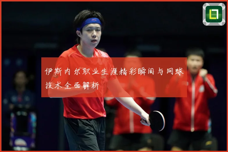 伊斯内尔职业生涯精彩瞬间与网球技术全面解析