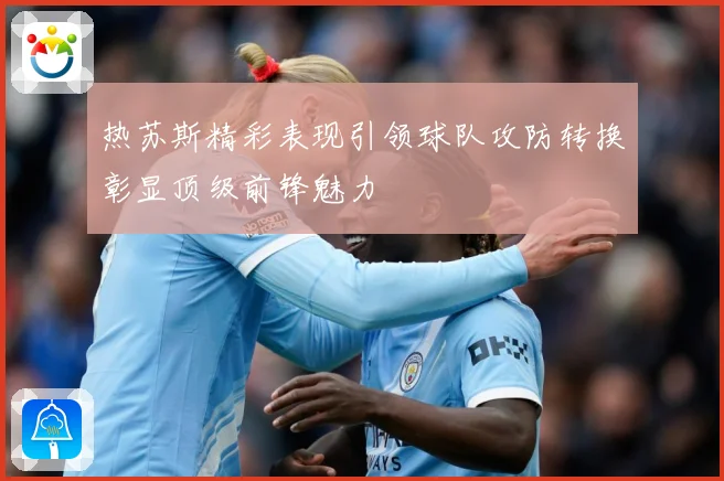 热苏斯精彩表现引领球队攻防转换彰显顶级前锋魅力