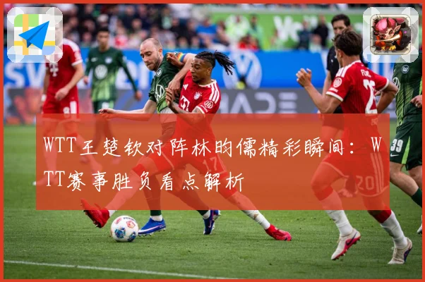WTT王楚钦对阵林昀儒精彩瞬间：WTT赛事胜负看点解析
