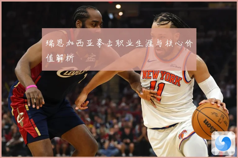 瑞恩加西亚拳击职业生涯与核心价值解析