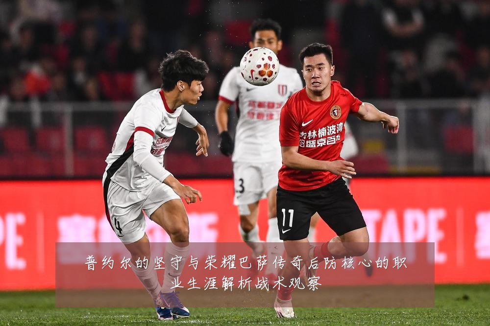 普约尔的坚守与荣耀巴萨传奇后防核心的职业生涯解析战术观察
